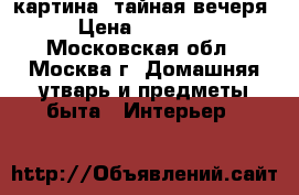 картина -тайная вечеря › Цена ­ 15 000 - Московская обл., Москва г. Домашняя утварь и предметы быта » Интерьер   